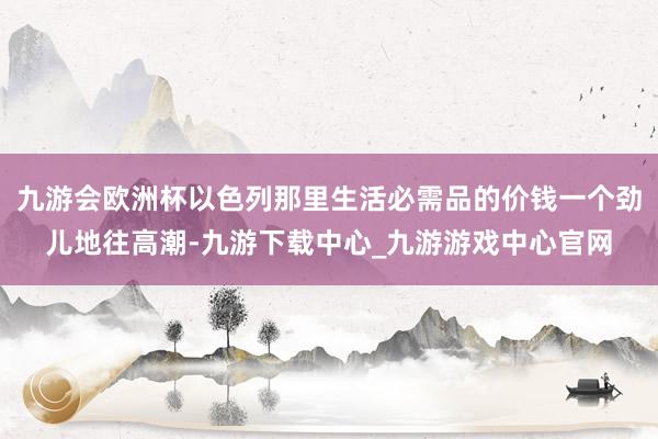 九游会欧洲杯以色列那里生活必需品的价钱一个劲儿地往高潮-九游下载中心_九游游戏中心官网