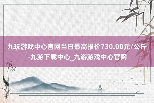 九玩游戏中心官网当日最高报价730.00元/公斤-九游下载中心_九游游戏中心官网