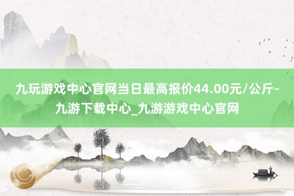 九玩游戏中心官网当日最高报价44.00元/公斤-九游下载中心_九游游戏中心官网