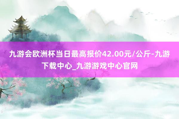 九游会欧洲杯当日最高报价42.00元/公斤-九游下载中心_九游游戏中心官网