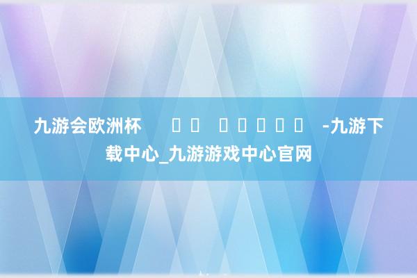 九游会欧洲杯      		  					  -九游下载中心_九游游戏中心官网