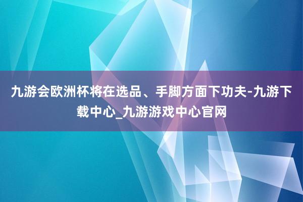 九游会欧洲杯将在选品、手脚方面下功夫-九游下载中心_九游游戏中心官网