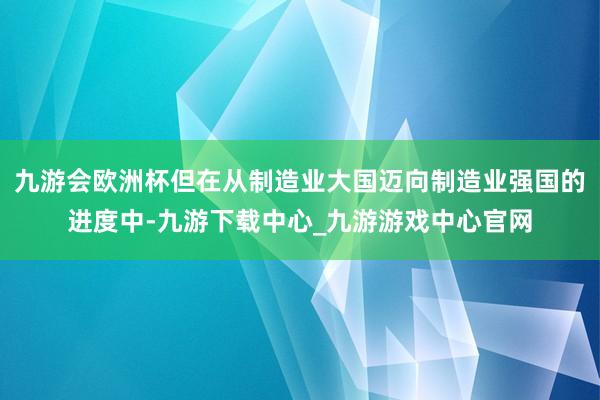 九游会欧洲杯但在从制造业大国迈向制造业强国的进度中-九游下载中心_九游游戏中心官网