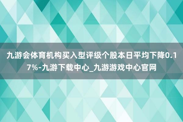 九游会体育机构买入型评级个股本日平均下降0.17%-九游下载中心_九游游戏中心官网