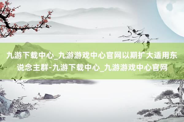 九游下载中心_九游游戏中心官网以期扩大适用东说念主群-九游下载中心_九游游戏中心官网