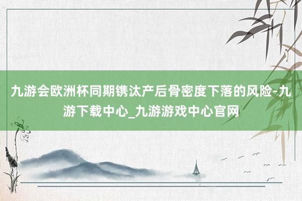 九游会欧洲杯同期镌汰产后骨密度下落的风险-九游下载中心_九游游戏中心官网