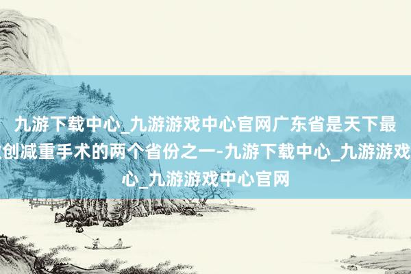 九游下载中心_九游游戏中心官网广东省是天下最早开展微创减重手术的两个省份之一-九游下载中心_九游游戏中心官网