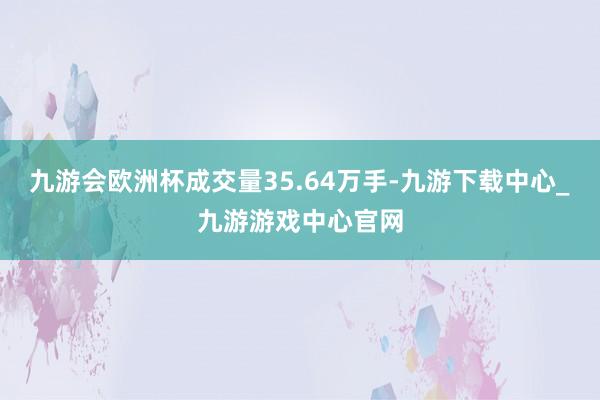 九游会欧洲杯成交量35.64万手-九游下载中心_九游游戏中心官网