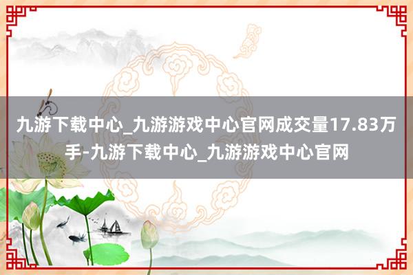 九游下载中心_九游游戏中心官网成交量17.83万手-九游下载中心_九游游戏中心官网