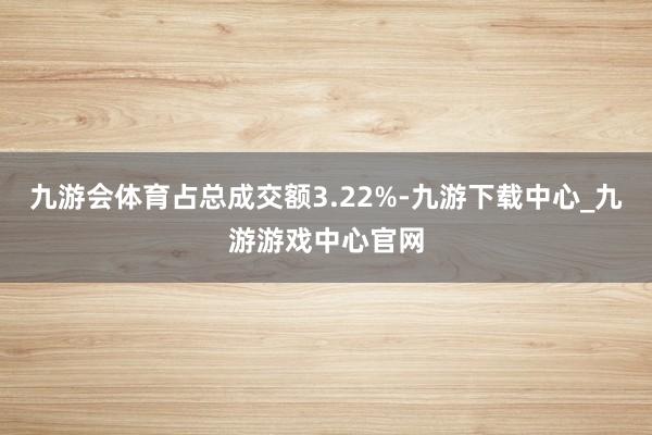 九游会体育占总成交额3.22%-九游下载中心_九游游戏中心官网