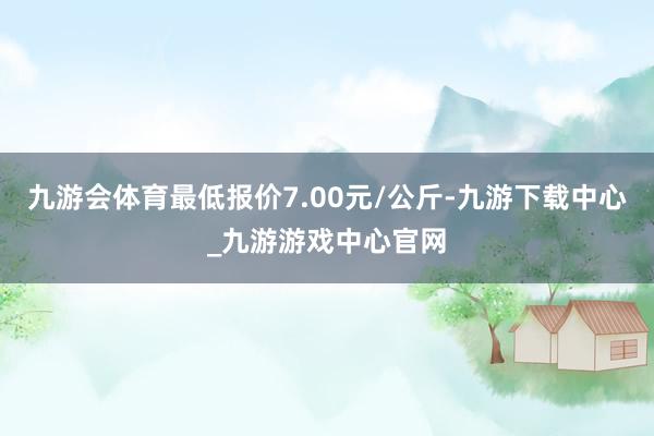 九游会体育最低报价7.00元/公斤-九游下载中心_九游游戏中心官网