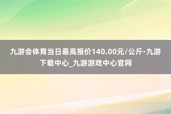 九游会体育当日最高报价140.00元/公斤-九游下载中心_九游游戏中心官网