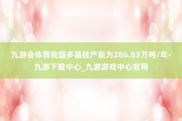 九游会体育我国多晶硅产能为286.83万吨/年-九游下载中心_九游游戏中心官网