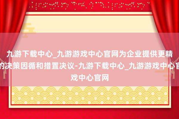 九游下载中心_九游游戏中心官网为企业提供更精确的决策因循和措置决议-九游下载中心_九游游戏中心官网