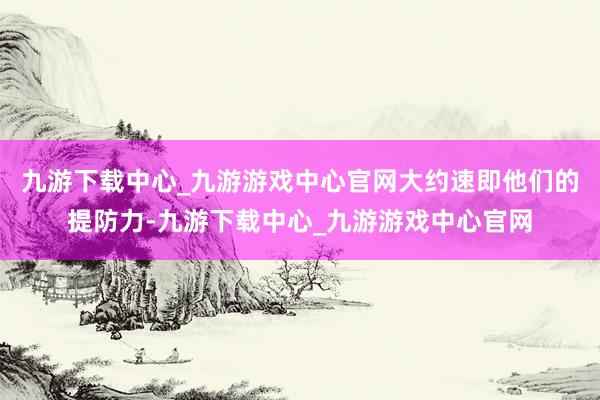 九游下载中心_九游游戏中心官网大约速即他们的提防力-九游下载中心_九游游戏中心官网