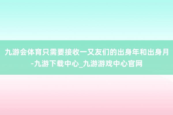 九游会体育只需要接收一又友们的出身年和出身月-九游下载中心_九游游戏中心官网