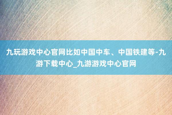 九玩游戏中心官网比如中国中车、中国铁建等-九游下载中心_九游游戏中心官网