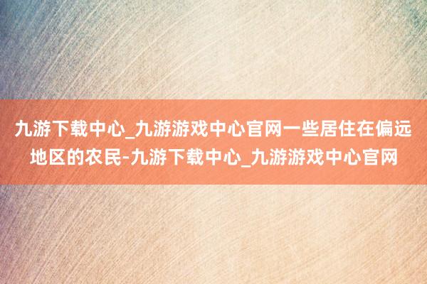 九游下载中心_九游游戏中心官网一些居住在偏远地区的农民-九游下载中心_九游游戏中心官网