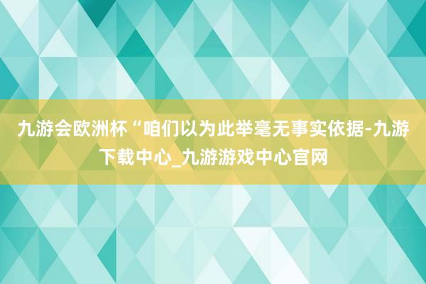 九游会欧洲杯“咱们以为此举毫无事实依据-九游下载中心_九游游戏中心官网