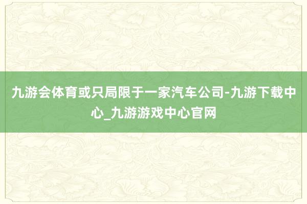 九游会体育或只局限于一家汽车公司-九游下载中心_九游游戏中心官网