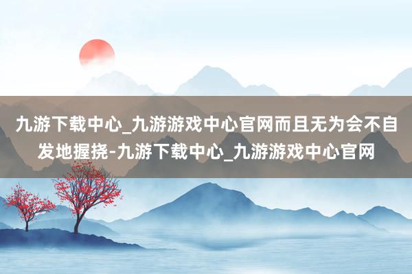 九游下载中心_九游游戏中心官网而且无为会不自发地握挠-九游下载中心_九游游戏中心官网