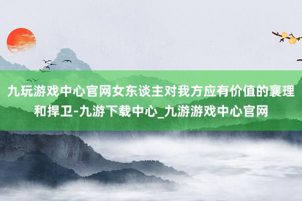 九玩游戏中心官网女东谈主对我方应有价值的襄理和捍卫-九游下载中心_九游游戏中心官网