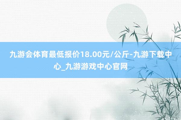 九游会体育最低报价18.00元/公斤-九游下载中心_九游游戏中心官网