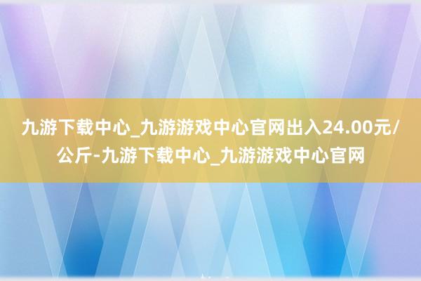 九游下载中心_九游游戏中心官网出入24.00元/公斤-九游下载中心_九游游戏中心官网