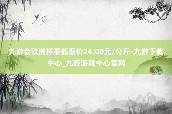 九游会欧洲杯最低报价24.00元/公斤-九游下载中心_九游游戏中心官网