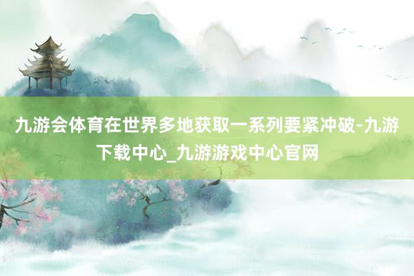 九游会体育在世界多地获取一系列要紧冲破-九游下载中心_九游游戏中心官网