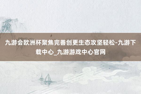 九游会欧洲杯聚焦完善创更生态攻坚轻松-九游下载中心_九游游戏中心官网