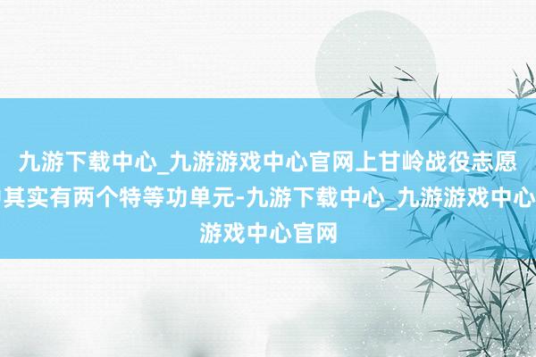 九游下载中心_九游游戏中心官网上甘岭战役志愿军中其实有两个特等功单元-九游下载中心_九游游戏中心官网