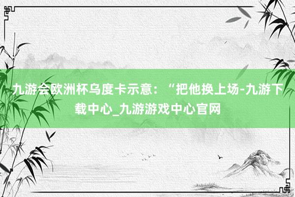 九游会欧洲杯乌度卡示意：“把他换上场-九游下载中心_九游游戏中心官网