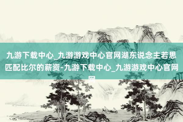 九游下载中心_九游游戏中心官网湖东说念主若思匹配比尔的薪资-九游下载中心_九游游戏中心官网