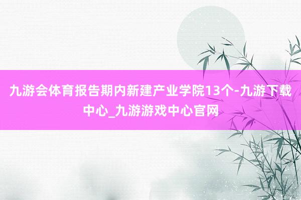 九游会体育报告期内新建产业学院13个-九游下载中心_九游游戏中心官网