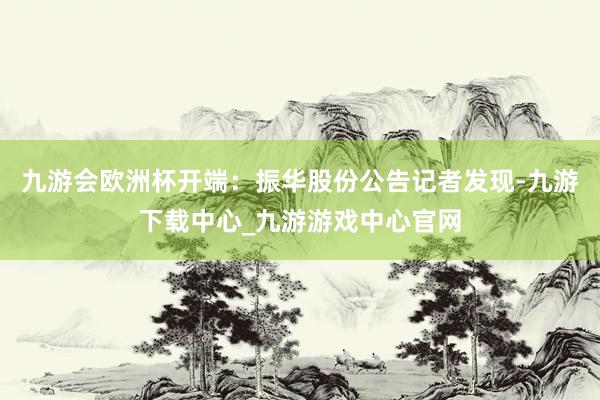 九游会欧洲杯开端：振华股份公告　　记者发现-九游下载中心_九游游戏中心官网