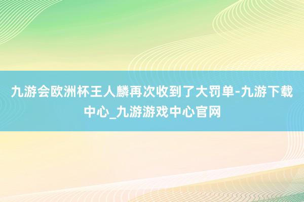 九游会欧洲杯王人麟再次收到了大罚单-九游下载中心_九游游戏中心官网