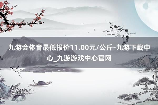 九游会体育最低报价11.00元/公斤-九游下载中心_九游游戏中心官网