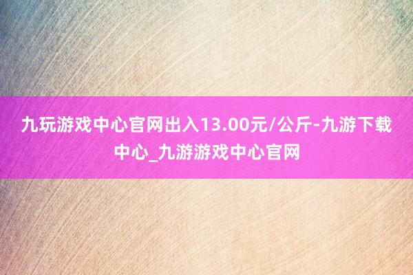 九玩游戏中心官网出入13.00元/公斤-九游下载中心_九游游戏中心官网