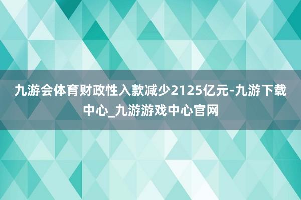 九游会体育财政性入款减少2125亿元-九游下载中心_九游游戏中心官网