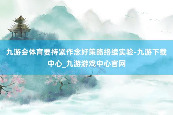 九游会体育要持紧作念好策略络续实验-九游下载中心_九游游戏中心官网