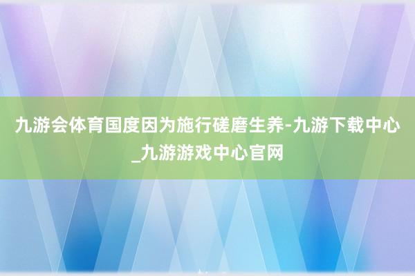 九游会体育国度因为施行磋磨生养-九游下载中心_九游游戏中心官网