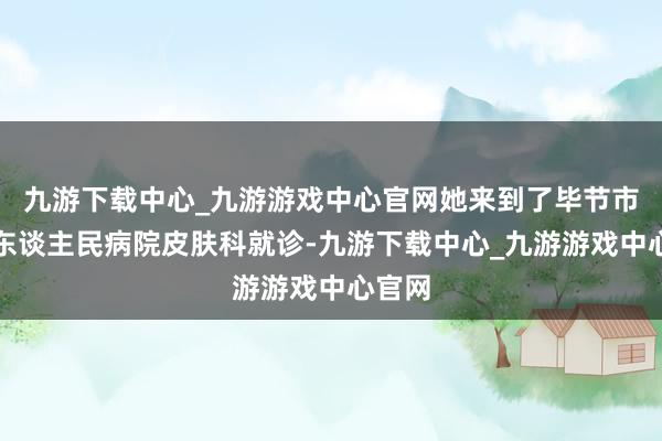 九游下载中心_九游游戏中心官网她来到了毕节市第二东谈主民病院皮肤科就诊-九游下载中心_九游游戏中心官网