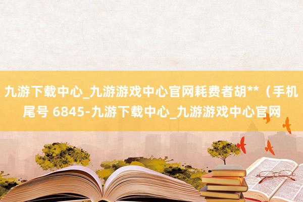 九游下载中心_九游游戏中心官网耗费者胡**（手机尾号 6845-九游下载中心_九游游戏中心官网