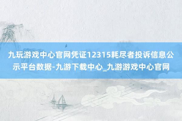 九玩游戏中心官网凭证12315耗尽者投诉信息公示平台数据-九游下载中心_九游游戏中心官网