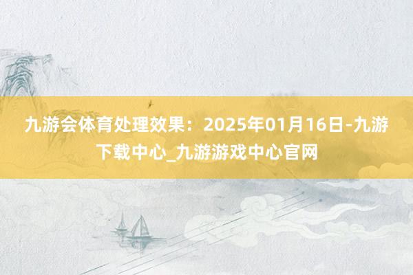 九游会体育处理效果：2025年01月16日-九游下载中心_九游游戏中心官网