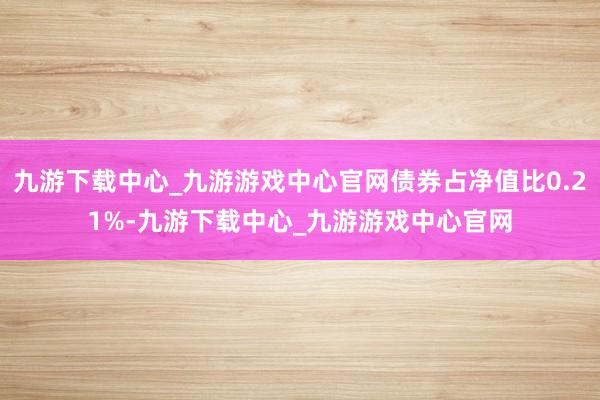 九游下载中心_九游游戏中心官网债券占净值比0.21%-九游下载中心_九游游戏中心官网