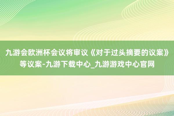 九游会欧洲杯会议将审议《对于过头摘要的议案》等议案-九游下载中心_九游游戏中心官网