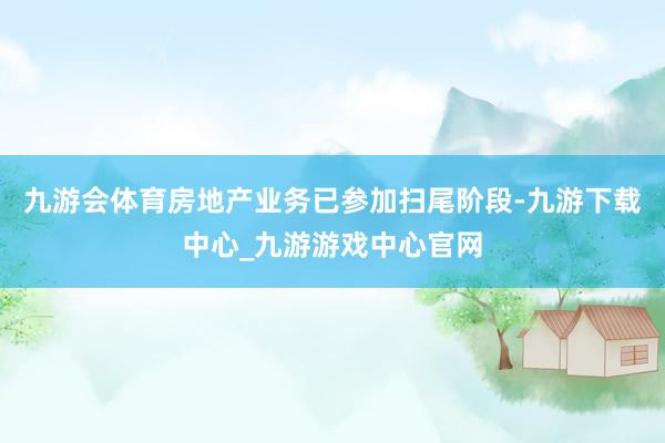 九游会体育房地产业务已参加扫尾阶段-九游下载中心_九游游戏中心官网