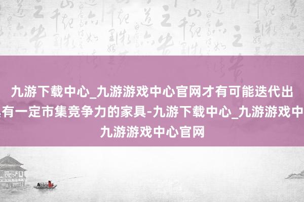 九游下载中心_九游游戏中心官网才有可能迭代出不错具有一定市集竞争力的家具-九游下载中心_九游游戏中心官网